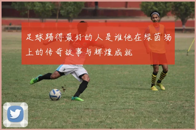 足球踢得最好的人是谁他在绿茵场上的传奇故事与辉煌成就