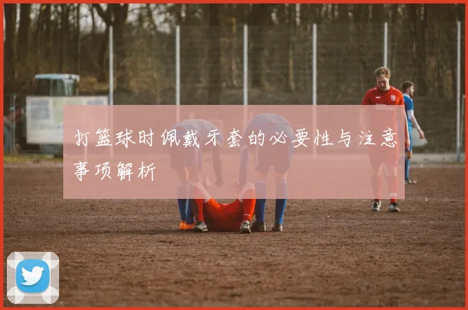 打篮球时佩戴牙套的必要性与注意事项解析