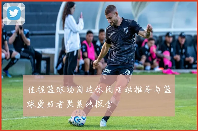 佳程篮球场周边休闲活动推荐与篮球爱好者聚集地探索