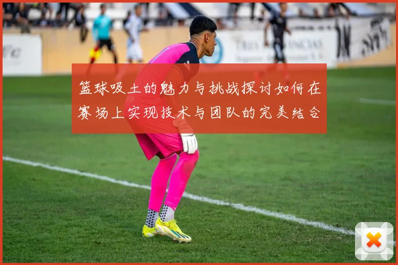 篮球吸土的魅力与挑战探讨如何在赛场上实现技术与团队的完美结合